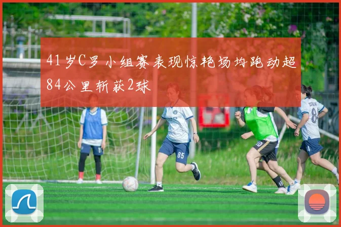 41岁C罗小组赛表现惊艳场均跑动超84公里斩获2球