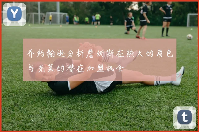 乔约翰逊分析詹姆斯在热火的角色与克莱的潜在加盟机会