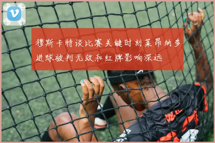 穆斯卡特谈比赛关键时刻莱昂纳多进球被判无效和红牌影响深远