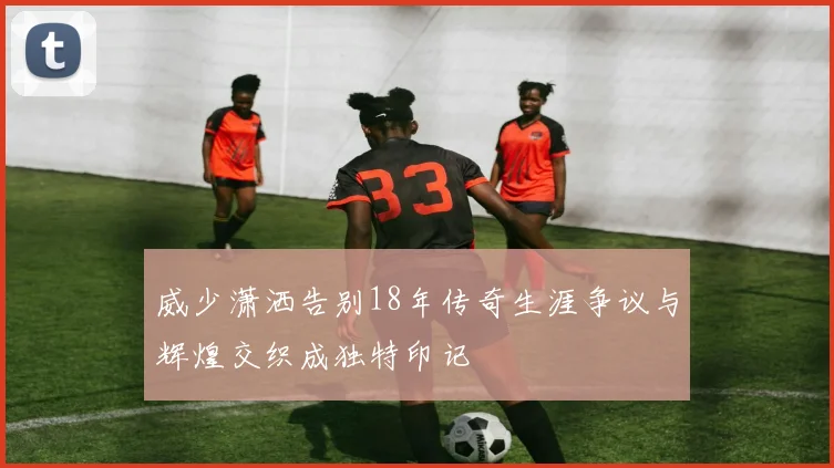 威少潇洒告别18年传奇生涯争议与辉煌交织成独特印记