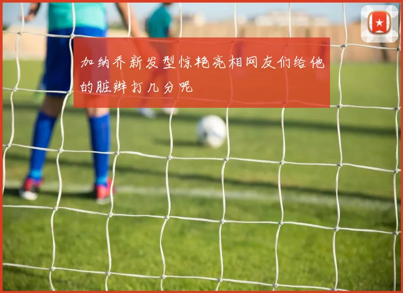 加纳乔新发型惊艳亮相网友们给他的脏辫打几分呢