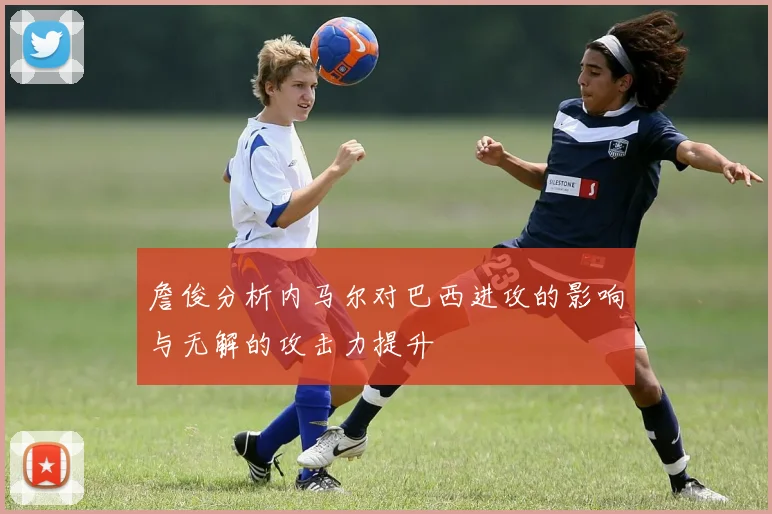 詹俊分析内马尔对巴西进攻的影响与无解的攻击力提升