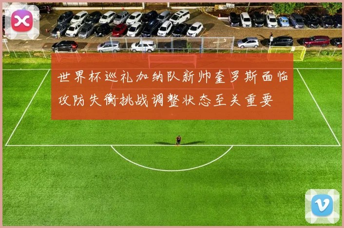 世界杯巡礼加纳队新帅奎罗斯面临攻防失衡挑战调整状态至关重要