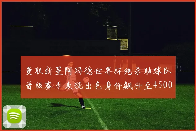 曼联新星阿玛德世界杯绝杀助球队晋级赛季表现出色身价飙升至4500万欧