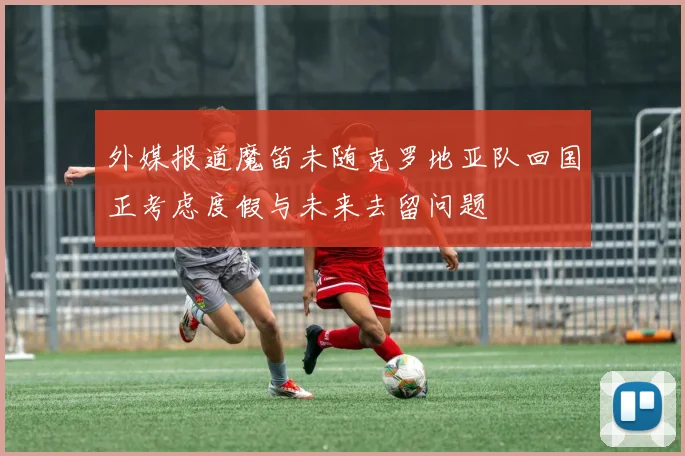 外媒报道魔笛未随克罗地亚队回国正考虑度假与未来去留问题