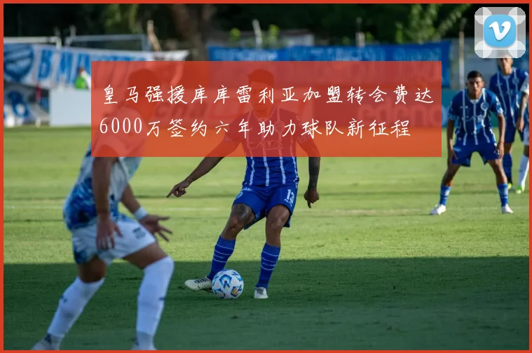 皇马强援库库雷利亚加盟转会费达6000万签约六年助力球队新征程