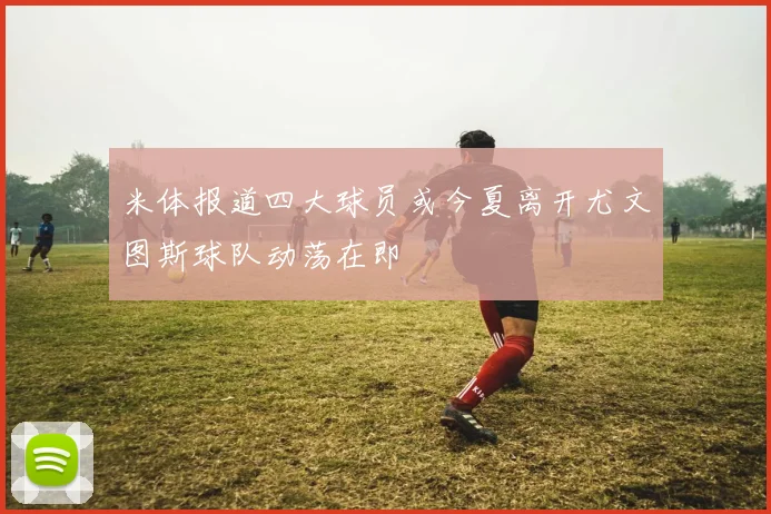 米体报道四大球员或今夏离开尤文图斯球队动荡在即