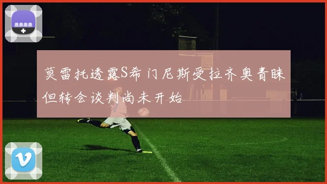 莫雷托透露S希门尼斯受拉齐奥青睐但转会谈判尚未开始
