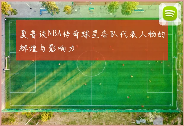 夏普谈NBA传奇球星各队代表人物的辉煌与影响力