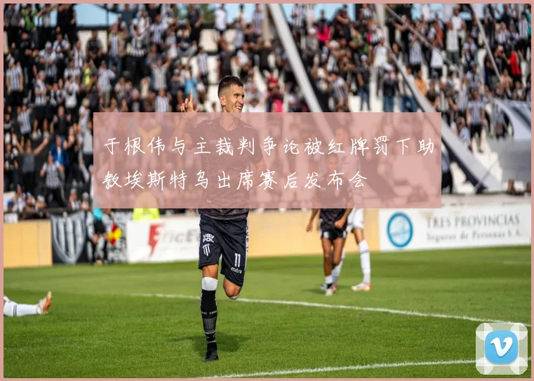 于根伟与主裁判争论被红牌罚下助教埃斯特乌出席赛后发布会